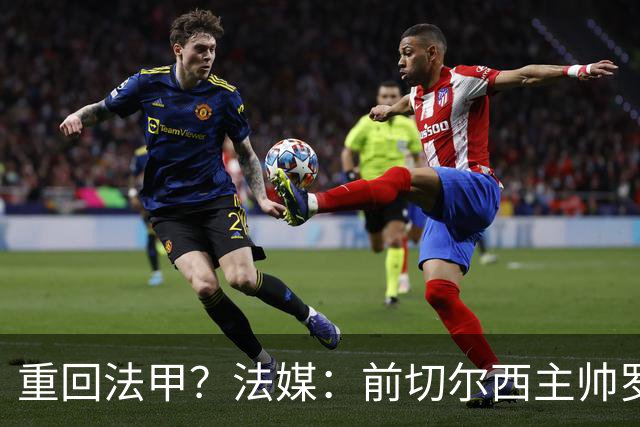 重回法甲？法媒：前切尔西主帅罗塞尼尔成为巴黎FC主帅候选
